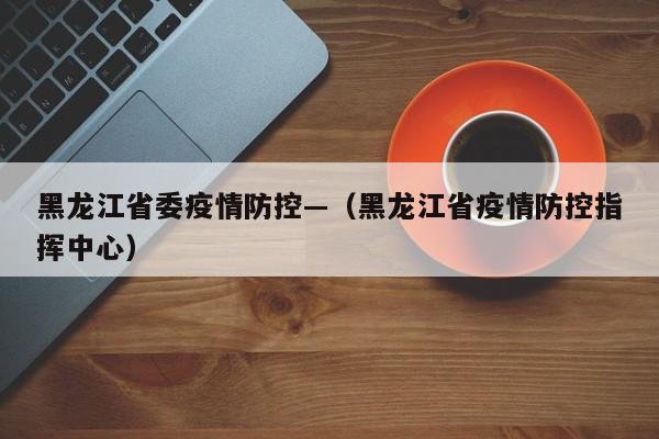 黑龙江省委疫情防控—(黑龙江省疫情防控指挥中心)