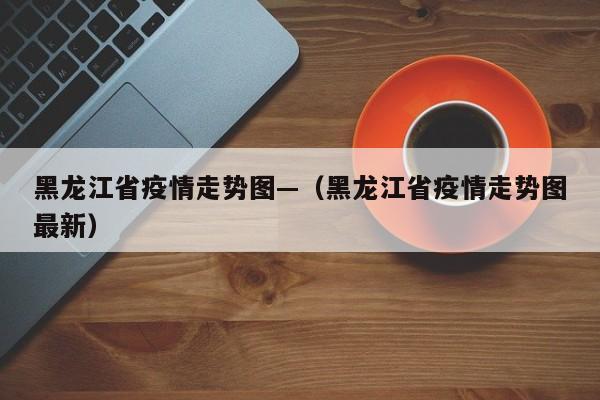 黑龙江省疫情走势图—(黑龙江省疫情走势图最新)