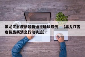 黑龙江省疫情最新通报确诊病例—（黑龙江省疫情最新消息行动轨迹）