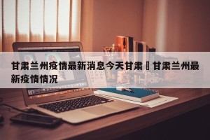 甘肃兰州疫情最新消息今天甘肃›甘肃兰州最新疫情情况