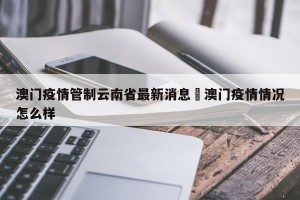 澳门疫情管制云南省最新消息›澳门疫情情况怎么样