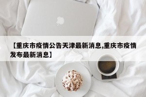 【重庆市疫情公告天津最新消息,重庆市疫情发布最新消息】