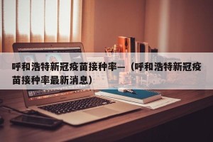 呼和浩特新冠疫苗接种率—（呼和浩特新冠疫苗接种率最新消息）