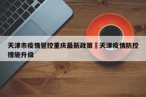 天津市疫情管控重庆最新政策›天津疫情防控措施升级