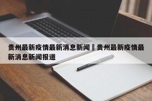 贵州最新疫情最新消息新闻›贵州最新疫情最新消息新闻报道