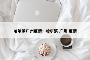 哈尔滨广州疫情：哈尔滨 广州 疫情