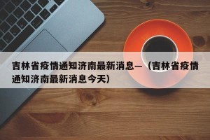吉林省疫情通知济南最新消息—（吉林省疫情通知济南最新消息今天）