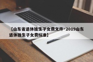 【山东省退休独生子女费文件·2019山东退休独生子女费标准】