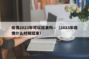 疫情2023年可以结束吗—（2023年疫情什么时候结束）