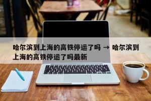 哈尔滨到上海的高铁停运了吗 → 哈尔滨到上海的高铁停运了吗最新