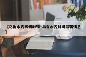【乌鲁木齐疫情封锁·乌鲁木齐封闭最新消息】