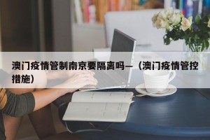 澳门疫情管制南京要隔离吗—（澳门疫情管控措施）