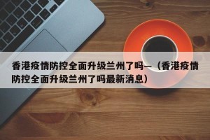 香港疫情防控全面升级兰州了吗—（香港疫情防控全面升级兰州了吗最新消息）
