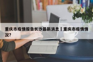 重庆市疫情报告长沙最新消息›重庆市疫情情况?