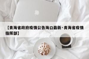 【青海省政府疫情公告海口最新·青海省疫情指挥部】