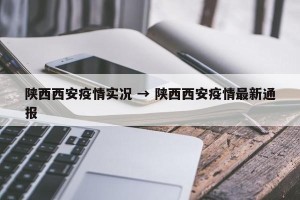 陕西西安疫情实况 → 陕西西安疫情最新通报