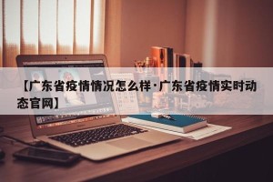【广东省疫情情况怎么样·广东省疫情实时动态官网】