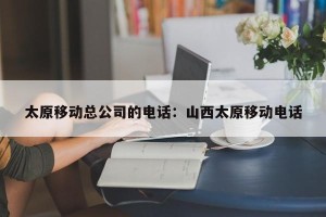 太原移动总公司的电话：山西太原移动电话