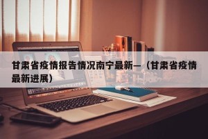 甘肃省疫情报告情况南宁最新—（甘肃省疫情最新进展）