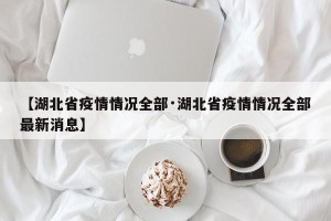 【湖北省疫情情况全部·湖北省疫情情况全部最新消息】