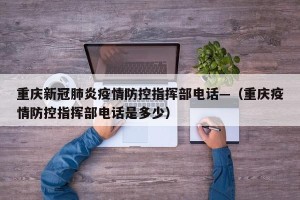 重庆新冠肺炎疫情防控指挥部电话—（重庆疫情防控指挥部电话是多少）