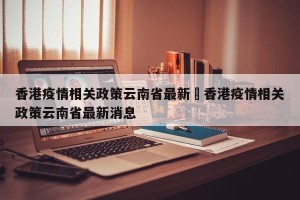香港疫情相关政策云南省最新›香港疫情相关政策云南省最新消息