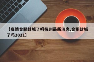 【疫情合肥封城了吗杭州最新消息,合肥封城了吗2021】