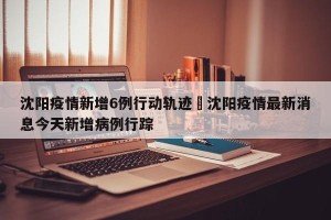 沈阳疫情新增6例行动轨迹›沈阳疫情最新消息今天新增病例行踪