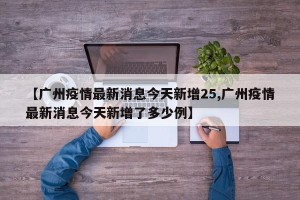 【广州疫情最新消息今天新增25,广州疫情最新消息今天新增了多少例】