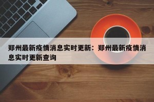 郑州最新疫情消息实时更新：郑州最新疫情消息实时更新查询
