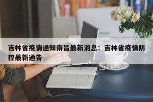 吉林省疫情通知南昌最新消息：吉林省疫情防控最新通告