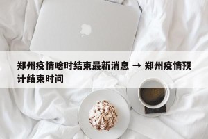 郑州疫情啥时结束最新消息 → 郑州疫情预计结束时间