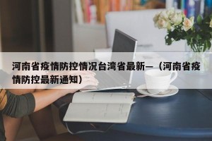 河南省疫情防控情况台湾省最新—（河南省疫情防控最新通知）