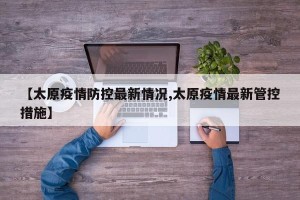 【太原疫情防控最新情况,太原疫情最新管控措施】