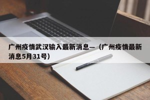 广州疫情武汉输入最新消息—（广州疫情最新消息5月31号）
