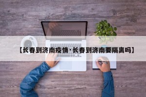 【长春到济南疫情·长春到济南要隔离吗】