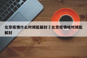 北京疫情什么时候能解封›北京疫情啥时候能解封