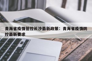 青海省疫情管控长沙最新政策：青海省疫情防控最新要求