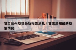 甘肃兰州疫情最新报告消息›甘肃兰州最新疫情情况