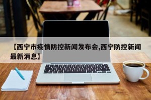 【西宁市疫情防控新闻发布会,西宁防控新闻最新消息】