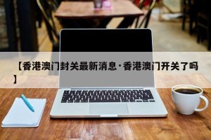 【香港澳门封关最新消息·香港澳门开关了吗】