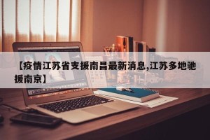 【疫情江苏省支援南昌最新消息,江苏多地驰援南京】