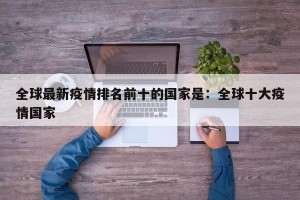 全球最新疫情排名前十的国家是：全球十大疫情国家