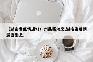 【湖南省疫情通知广州最新消息,湖南省疫情最近消息】