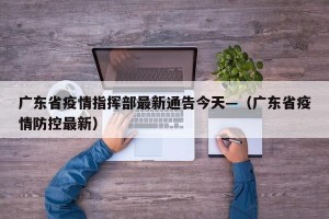 广东省疫情指挥部最新通告今天—（广东省疫情防控最新）