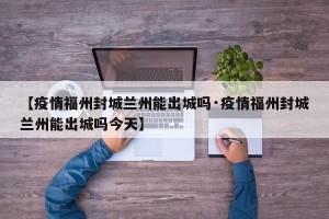 【疫情福州封城兰州能出城吗·疫情福州封城兰州能出城吗今天】