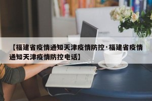 【福建省疫情通知天津疫情防控·福建省疫情通知天津疫情防控电话】