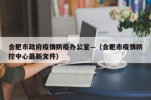 合肥市政府疫情防疫办公室—（合肥市疫情防控中心最新文件）