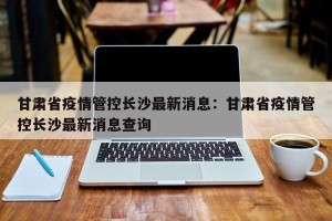 甘肃省疫情管控长沙最新消息：甘肃省疫情管控长沙最新消息查询