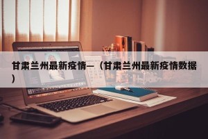 甘肃兰州最新疫情—（甘肃兰州最新疫情数据）